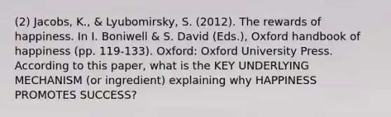 (2) Jacobs, K., & Lyubomirsky, S. (2012). The rewards of happiness. In I. Boniwell & S. David (Eds.), Oxford handbook of happiness (pp. 119-133). Oxford: Oxford University Press. According to this paper, what is the KEY UNDERLYING MECHANISM (or ingredient) explaining why HAPPINESS PROMOTES SUCCESS?