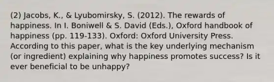 (2) Jacobs, K., & Lyubomirsky, S. (2012). The rewards of happiness. In I. Boniwell & S. David (Eds.), Oxford handbook of happiness (pp. 119-133). Oxford: Oxford University Press. According to this paper, what is the key underlying mechanism (or ingredient) explaining why happiness promotes success? Is it ever beneficial to be unhappy?