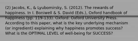 (2) Jacobs, K., & Lyubomirsky, S. (2012). The rewards of happiness. In I. Boniwell & S. David (Eds.), Oxford handbook of happiness (pp. 119-133). Oxford: Oxford University Press. According to this paper, what is the key underlying mechanism (or ingredient) explaining why happiness promotes success? What is the OPTIMAL LEVEL of well-being for SUCCESS?