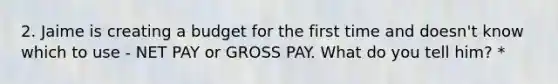 2. Jaime is creating a budget for the first time and doesn't know which to use - NET PAY or GROSS PAY. What do you tell him? *