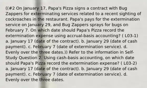 ((#2 On January 17, Papa's Pizza signs a contract with Bug Zappers for exterminating services related to a recent sighting of cockroaches in the restaurant. Papa's pays for the extermination service on January 29, and Bug Zappers sprays for bugs on February 7. On which date should Papa's Pizza record the extermination expense using accrual-basis accounting? ( L03-1) a. January 17 (date of the contract). b. January 29 (date of cash payment). c. February 7 (date of extermination service). d. Evenly over the three dates.)) Refer to the information in Self-Study Question 2. Using cash-basis accounting, on which date should Papa's Pizza record the extermination expense? ( L03-2) a. January 17 (date of the contract). b. January 29 (date of cash payment). c. February 7 (date of extermination service). d. Evenly over the three dates.