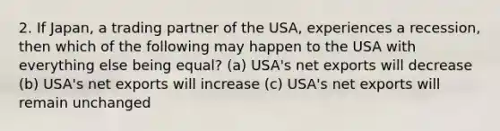 2. If Japan, a trading partner of the USA, experiences a recession, then which of the following may happen to the USA with everything else being equal? (a) USA's net exports will decrease (b) USA's net exports will increase (c) USA's net exports will remain unchanged