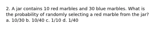 2. A jar contains 10 red marbles and 30 blue marbles. What is the probability of randomly selecting a red marble from the jar? a. 10/30 b. 10/40 c. 1/10 d. 1/40