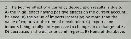 2) The J-curve effect of a currency depreciation results is due to A) the initial effect having positive effects on the current account balance. B) the value of imports increasing by more than the value of exports at the time of devaluation. C) exports and imports being totally unresponsive to changes in exchange rates. D) decreases in the dollar price of imports. E) None of the above.