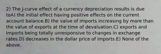 2) The J-curve effect of a currency depreciation results is due toA) the initial effect having positive effects on the current account balance.B) the value of imports increasing by more than the value of exports at the time of devaluation.C) exports and imports being totally unresponsive to changes in exchange rates.D) decreases in the dollar price of imports.E) None of the above.