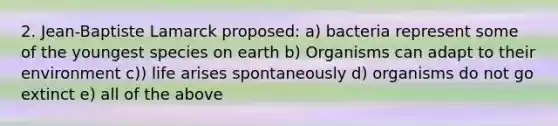 2. Jean-Baptiste Lamarck proposed: a) bacteria represent some of the youngest species on earth b) Organisms can adapt to their environment c)) life arises spontaneously d) organisms do not go extinct e) all of the above