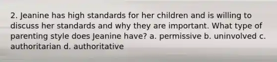 2. Jeanine has high standards for her children and is willing to discuss her standards and why they are important. What type of parenting style does Jeanine have? a. permissive b. uninvolved c. authoritarian d. authoritative