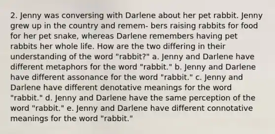 2. Jenny was conversing with Darlene about her pet rabbit. Jenny grew up in the country and remem- bers raising rabbits for food for her pet snake, whereas Darlene remembers having pet rabbits her whole life. How are the two differing in their understanding of the word "rabbit?" a. Jenny and Darlene have different metaphors for the word "rabbit." b. Jenny and Darlene have different assonance for the word "rabbit." c. Jenny and Darlene have different denotative meanings for the word "rabbit." d. Jenny and Darlene have the same perception of the word "rabbit." e. Jenny and Darlene have different connotative meanings for the word "rabbit."