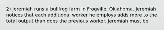 2) Jeremiah runs a bullfrog farm in Frogville, Oklahoma. Jeremiah notices that each additional worker he employs adds more to the total output than does the previous worker. Jeremiah must be