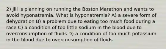 2) Jill is planning on running the Boston Marathon and wants to avoid hyponatremia. What is hyponatremia? A) a severe form of dehydration B) a problem due to eating too much food during a race C) a condition of too little sodium in the blood due to overconsumption of fluids D) a condition of too much potassium in the blood due to overconsumption of fluids