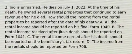 2. Jiro is unmarried. He dies on July 1, 2022. At the time of his death, he owned several rental properties that continued to earn revenue after he died. How should the income from the rental properties be reported after the date of his death? A. All the rental income should be reported on his final Form 1040. B. The rental income received after Jiro's death should be reported on Form 1041. C. The rental income earned after his death should be reported on the beneficiary's tax return. D. The income from the rentals should be reported on Form 706.