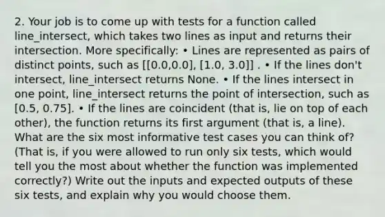 2. Your job is to come up with tests for a function called line_intersect, which takes two lines as input and returns their intersection. More specifically: • Lines are represented as pairs of distinct points, such as [[0.0,0.0], [1.0, 3.0]] . • If the lines don't intersect, line_intersect returns None. • If the lines intersect in one point, line_intersect returns the point of intersection, such as [0.5, 0.75]. • If the lines are coincident (that is, lie on top of each other), the function returns its first argument (that is, a line). What are the six most informative test cases you can think of? (That is, if you were allowed to run only six tests, which would tell you the most about whether the function was implemented correctly?) Write out the inputs and expected outputs of these six tests, and explain why you would choose them.