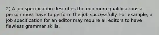 2) A job specification describes the minimum qualifications a person must have to perform the job successfully. For example, a job specification for an editor may require all editors to have flawless grammar skills.