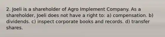 2. Joeli is a shareholder of Agro Implement Company. As a shareholder, Joeli does not have a right to: a) compensation. b) dividends. c) inspect corporate books and records. d) transfer shares.