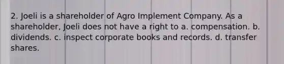 2. Joeli is a shareholder of Agro Implement Company. As a shareholder, Joeli does not have a right to a. compensation. b. dividends. c. inspect corporate books and records. d. transfer shares.