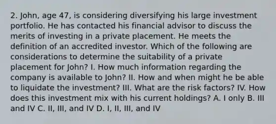 2. John, age 47, is considering diversifying his large investment portfolio. He has contacted his financial advisor to discuss the merits of investing in a private placement. He meets the definition of an accredited investor. Which of the following are considerations to determine the suitability of a private placement for John? I. How much information regarding the company is available to John? II. How and when might he be able to liquidate the investment? III. What are the risk factors? IV. How does this investment mix with his current holdings? A. I only B. III and IV C. II, III, and IV D. I, II, III, and IV