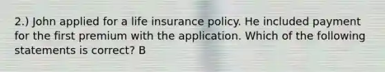 2.) John applied for a life insurance policy. He included payment for the first premium with the application. Which of the following statements is correct? B