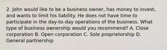 2. John would like to be a business owner, has money to invest, and wants to limit his liability. He does not have time to participate in the day-to-day operations of the business. What type of business ownership would you recommend? A. Close corporation B. Open corporation C. Sole proprietorship D. General partnership