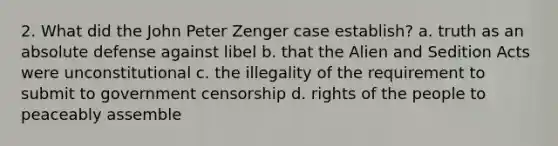 2. What did the John Peter Zenger case establish? a. truth as an absolute defense against libel b. that the Alien and Sedition Acts were unconstitutional c. the illegality of the requirement to submit to government censorship d. rights of the people to peaceably assemble