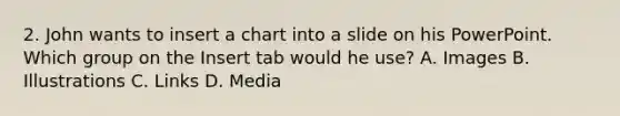 2. John wants to insert a chart into a slide on his PowerPoint. Which group on the Insert tab would he use? A. Images B. Illustrations C. Links D. Media