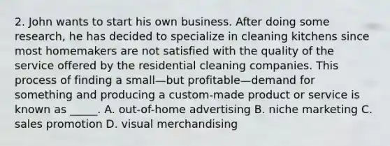 2. John wants to start his own business. After doing some research, he has decided to specialize in cleaning kitchens since most homemakers are not satisfied with the quality of the service offered by the residential cleaning companies. This process of finding a small—but profitable—demand for something and producing a custom-made product or service is known as _____. A. out-of-home advertising B. niche marketing C. sales promotion D. visual merchandising