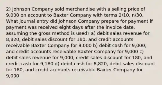 2) Johnson Company sold merchandise with a selling price of 9,000 on account to Baxter Company with terms 2/10, n/30. What journal entry did Johnson Company prepare for payment if payment was received eight days after the invoice date, assuming the gross method is used? a) debit sales revenue for 8,820, debit sales discount for 180, and credit accounts receivable Baxter Company for 9,000 b) debit cash for 9,000, and credit accounts receivable Baxter Company for 9,000 c) debit sales revenue for 9,000, credit sales discount for 180, and credit cash for 9,180 d) debit cash for 8,820, debit sales discount for 180, and credit accounts receivable Baxter Company for 9,000