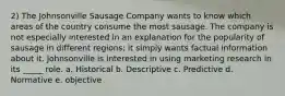 2) The Johnsonville Sausage Company wants to know which areas of the country consume the most sausage. The company is not especially interested in an explanation for the popularity of sausage in different regions; it simply wants factual information about it. Johnsonville is interested in using marketing research in its _____ role. a. Historical b. Descriptive c. Predictive d. Normative e. objective