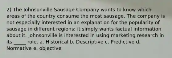 2) The Johnsonville Sausage Company wants to know which areas of the country consume the most sausage. The company is not especially interested in an explanation for the popularity of sausage in different regions; it simply wants factual information about it. Johnsonville is interested in using marketing research in its _____ role. a. Historical b. Descriptive c. Predictive d. Normative e. objective