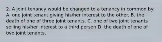 2. A joint tenancy would be changed to a tenancy in common by: A. one joint tenant giving his/her interest to the other. B. the death of one of three joint tenants. C. one of two joint tenants selling his/her interest to a third person D. the death of one of two joint tenants.