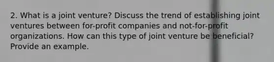 2. What is a joint venture? Discuss the trend of establishing joint ventures between for-profit companies and not-for-profit organizations. How can this type of joint venture be beneficial? Provide an example.