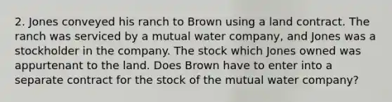 2. Jones conveyed his ranch to Brown using a land contract. The ranch was serviced by a mutual water company, and Jones was a stockholder in the company. The stock which Jones owned was appurtenant to the land. Does Brown have to enter into a separate contract for the stock of the mutual water company?