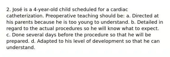 2. José is a 4-year-old child scheduled for a cardiac catheterization. Preoperative teaching should be: a. Directed at his parents because he is too young to understand. b. Detailed in regard to the actual procedures so he will know what to expect. c. Done several days before the procedure so that he will be prepared. d. Adapted to his level of development so that he can understand.