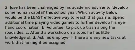 2. Jose has been challenged by his academic adviser to 'develop some human capital' this school year. Which activity below would be the LEAST effective way to reach that goal? a. Spend additional time playing video games to further develop his eye‐hand coordination. b. Volunteer to pick up trash along the roadsides. c. Attend a workshop on a topic he has little knowledge of. d. Ask his employer if there are any new tasks at work that he might be assigned.