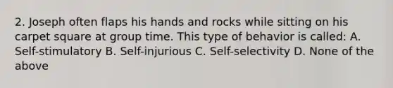 2. Joseph often flaps his hands and rocks while sitting on his carpet square at group time. This type of behavior is called: A. Self-stimulatory B. Self-injurious C. Self-selectivity D. None of the above