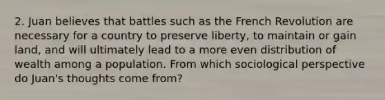 2. Juan believes that battles such as the French Revolution are necessary for a country to preserve liberty, to maintain or gain land, and will ultimately lead to a more even distribution of wealth among a population. From which sociological perspective do Juan's thoughts come from?