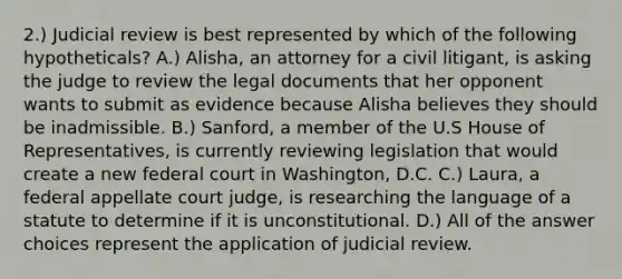 2.) Judicial review is best represented by which of the following hypotheticals? A.) Alisha, an attorney for a civil litigant, is asking the judge to review the legal documents that her opponent wants to submit as evidence because Alisha believes they should be inadmissible. B.) Sanford, a member of the U.S House of Representatives, is currently reviewing legislation that would create a new federal court in Washington, D.C. C.) Laura, a federal appellate court judge, is researching the language of a statute to determine if it is unconstitutional. D.) All of the answer choices represent the application of judicial review.