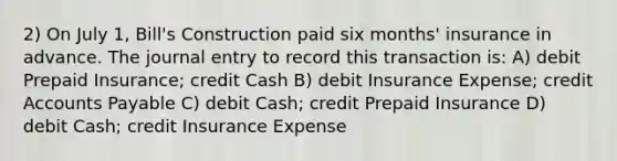 2) On July 1, Bill's Construction paid six months' insurance in advance. The journal entry to record this transaction is: A) debit Prepaid Insurance; credit Cash B) debit Insurance Expense; credit Accounts Payable C) debit Cash; credit Prepaid Insurance D) debit Cash; credit Insurance Expense