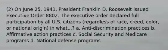 (2) On June 25, 1941, President Franklin D. Roosevelt issued Executive Order 8802. The executive order declared full participation by all U.S. citizens (regardless of race, creed, color, or national origin) in what...? a. Anti-discrimination practices b. Affirmative action practices c. Social Security and Medicare programs d. National defense programs