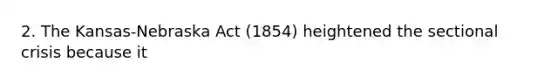 2. The Kansas-Nebraska Act (1854) heightened the sectional crisis because it