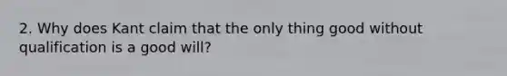 2. Why does Kant claim that the only thing good without qualification is a good will?