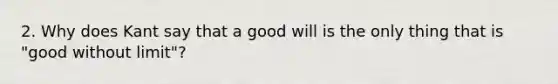 2. Why does Kant say that a good will is the only thing that is "good without limit"?