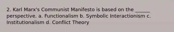 2. Karl Marx's Communist Manifesto is based on the ______ perspective. a. Functionalism b. Symbolic Interactionism c. Institutionalism d. Conflict Theory