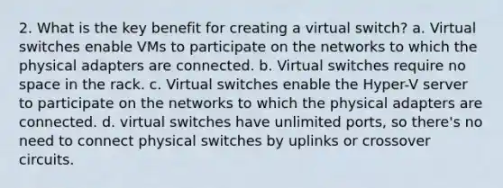 2. What is the key benefit for creating a virtual switch? a. Virtual switches enable VMs to participate on the networks to which the physical adapters are connected. b. Virtual switches require no space in the rack. c. Virtual switches enable the Hyper-V server to participate on the networks to which the physical adapters are connected. d. virtual switches have unlimited ports, so there's no need to connect physical switches by uplinks or crossover circuits.