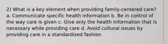 2) What is a key element when providing family-centered care? a. Communicate specific health information b. Be in control of the way care is given c. Give only the health information that is necessary while providing care d. Avoid cultural issues by providing care in a standardized fashion