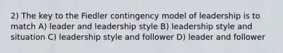 2) The key to the Fiedler contingency model of leadership is to match A) leader and leadership style B) leadership style and situation C) leadership style and follower D) leader and follower