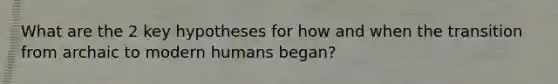 What are the 2 key hypotheses for how and when the transition from archaic to modern humans began?