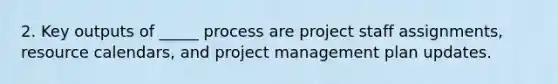 2. Key outputs of _____ process are project staff assignments, resource calendars, and project management plan updates.