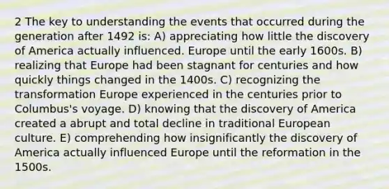 2 The key to understanding the events that occurred during the generation after 1492 is: A) appreciating how little the discovery of America actually influenced. Europe until the early 1600s. B) realizing that Europe had been stagnant for centuries and how quickly things changed in the 1400s. C) recognizing the transformation Europe experienced in the centuries prior to Columbus's voyage. D) knowing that the discovery of America created a abrupt and total decline in traditional European culture. E) comprehending how insignificantly the discovery of America actually influenced Europe until the reformation in the 1500s.