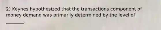 2) Keynes hypothesized that the transactions component of money demand was primarily determined by the level of ________.