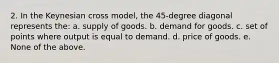 2. In the Keynesian cross model, the 45-degree diagonal represents the: a. supply of goods. b. demand for goods. c. set of points where output is equal to demand. d. price of goods. e. None of the above.